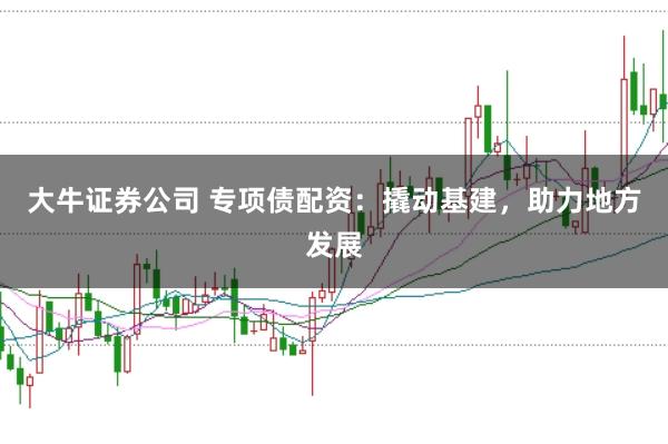 大牛证券公司 专项债配资：撬动基建，助力地方发展