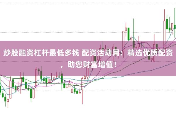 炒股融资杠杆最低多钱 配资活动网：精选优质配资，助您财富增值！
