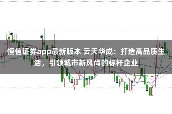 恒信证券app最新版本 云天华成：打造高品质生活，引领城市新风尚的标杆企业