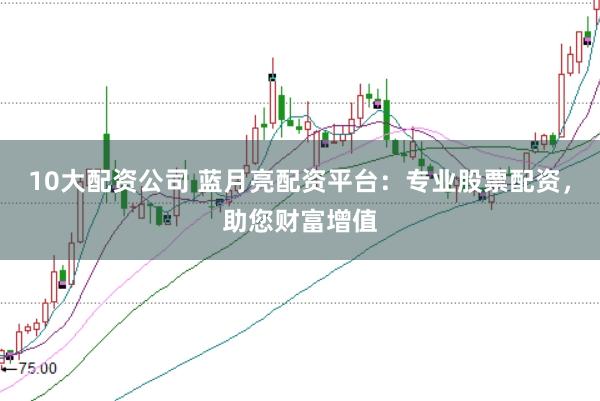 10大配资公司 蓝月亮配资平台：专业股票配资，助您财富增值