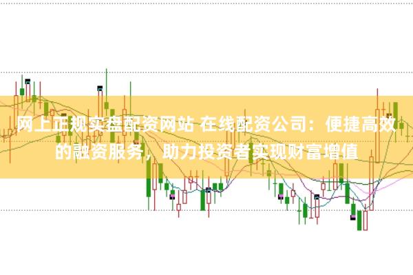 网上正规实盘配资网站 在线配资公司：便捷高效的融资服务，助力投资者实现财富增值