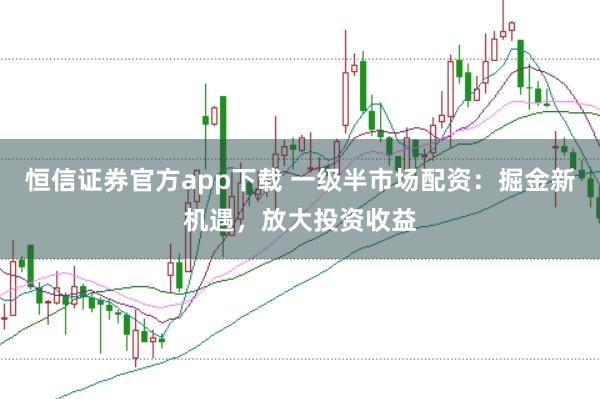 恒信证券官方app下载 一级半市场配资:掘金新机遇,放大投资收益