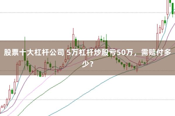 股票十大杠杆公司 5万杠杆炒股亏50万，需赔付多少？