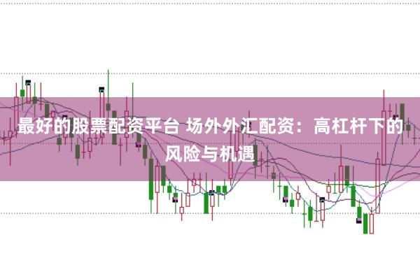 最好的股票配资平台 场外外汇配资：高杠杆下的风险与机遇